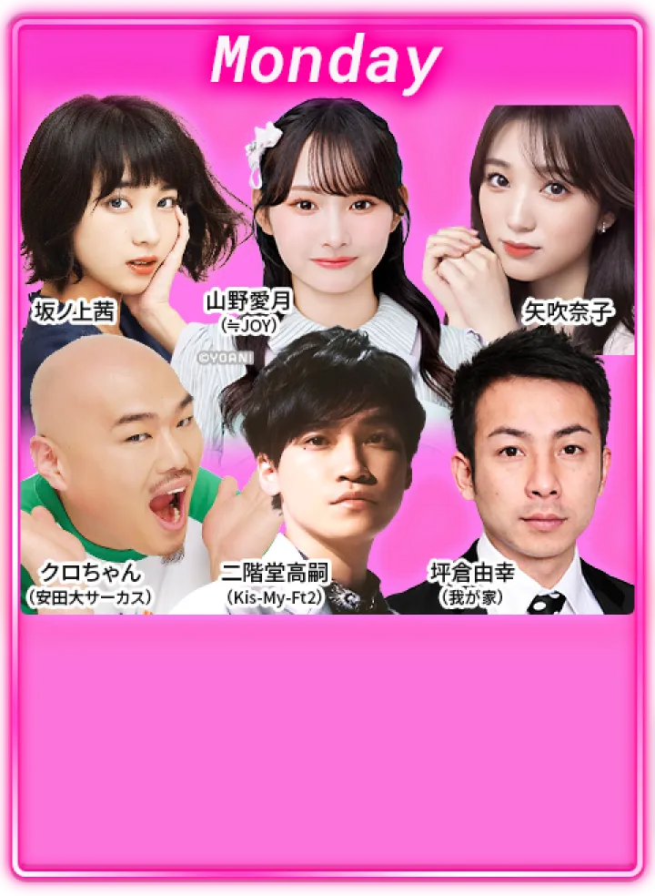 月曜日：クロちゃん（安田大サーカス）、坪倉由幸（我が家）、二階堂高嗣（Kis-My-Ft2）、坂ノ上茜、山野愛月（≒JOY）、矢吹奈子