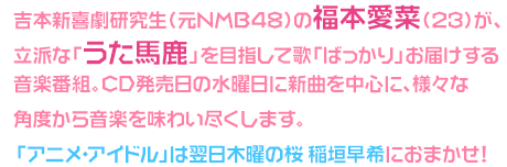 吉本新喜劇研究生（元NMB48）の福本愛菜が、立派な「うた馬鹿」を目指して歌「ばっかり」お届けする音楽番組。
CD発売日の水曜日に新曲を中心に、様々な角度から音楽を味わい尽くします。「アニメ・アイドル」は翌日木曜の桜 稲垣早希におまかせ！