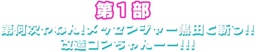 第１部「第何次やねん！メッセンジャー黒田と斬る！！改造コンちゃん！！！」