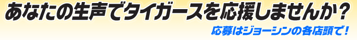 あなたの生声でタイガースを応援しませんか? 応募はジョーシン各店頭で。