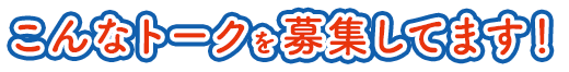 こんなトークを募集してます！