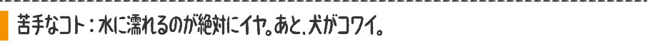 苦手なコト：水に濡れるのが絶対にイヤ。あと、犬がコワイ。