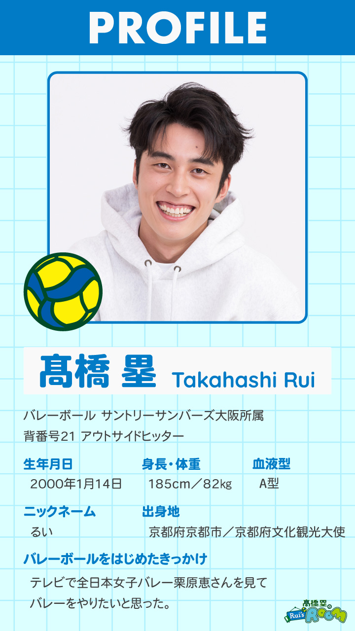 Takahashi Rui ｜ バレーボール サントリーサンバーズ大阪所属 背番号21 アウトサイドヒッター ｜ 生年月日 2000年1月14日 ｜ 身長・体重 185cm／82㎏｜血液型 A型 ｜ ニックネーム るい  ｜ 出身地 京都府京都市／京都府文化観光大使 ｜ バレーボールをはじめたきっかけ テレビで全日本女子バレー栗原恵さんを見てバレーをやりたいと思った。