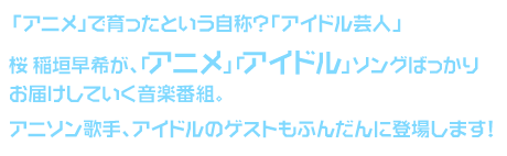 「アニメ」で育ったという自称？「アイドル芸人」桜 稲垣早希が、
「アニメ」「アイドル」ソングばっかりお届けしていく音楽番組。
アニソン歌手、アイドルのゲストもふんだんに登場します！