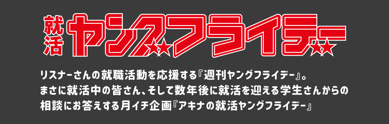 就活ヤングフライデー　リスナーさんの就職活動を応援する『就活ヤングフライデー』。まさに就活中の皆さん、そして数年後に就活を迎える学生さんからの相談にお答えする月イチ企画『アキナの就活ヤングフライデー』。