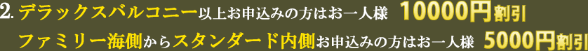 2.デラックスバルコニー以上お申込みの方はお一人様10000円割引　ファミリー海側からスタンダード内側お申込みの方はお一人様5000円割引