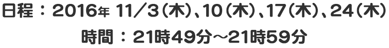 【放送日時】２０１６年１１月３,１０,１７,２４日 木曜２１時４９分～２１時５９分